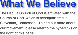 What We Believe
The Dacula Church of God is affiliated with the Church of God, which is headquartered in Cleveland, Tennessee.  To find out more about our movement, please refer to the hyperlinks on the right of this page.